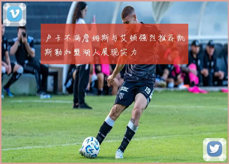 卢卡不满詹姆斯与艾顿强烈推荐凯斯勒加盟湖人展现实力