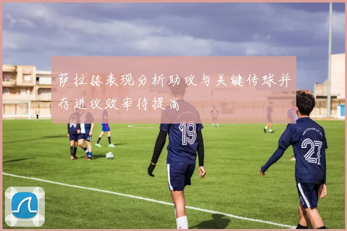 萨拉赫表现分析助攻与关键传球并存进攻效率待提高