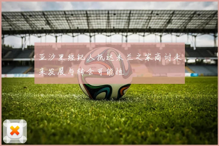 亚沙里经纪人抵达米兰之家商讨未来发展与转会可能性