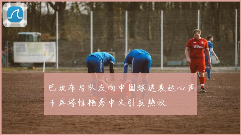 巴坎布与队友向中国球迷表达心声卡库塔惊艳秀中文引发热议