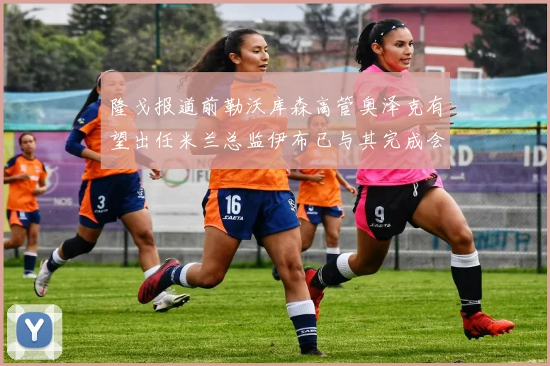 隆戈报道前勒沃库森高管奥泽克有望出任米兰总监伊布已与其完成会面
