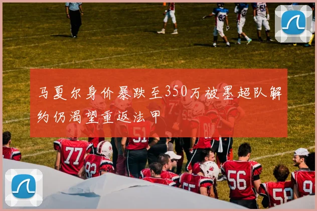 马夏尔身价暴跌至350万被墨超队解约仍渴望重返法甲