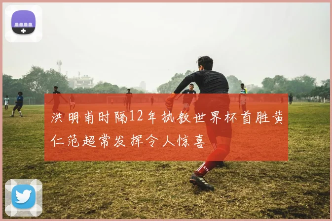 洪明甫时隔12年执教世界杯首胜黄仁范超常发挥令人惊喜