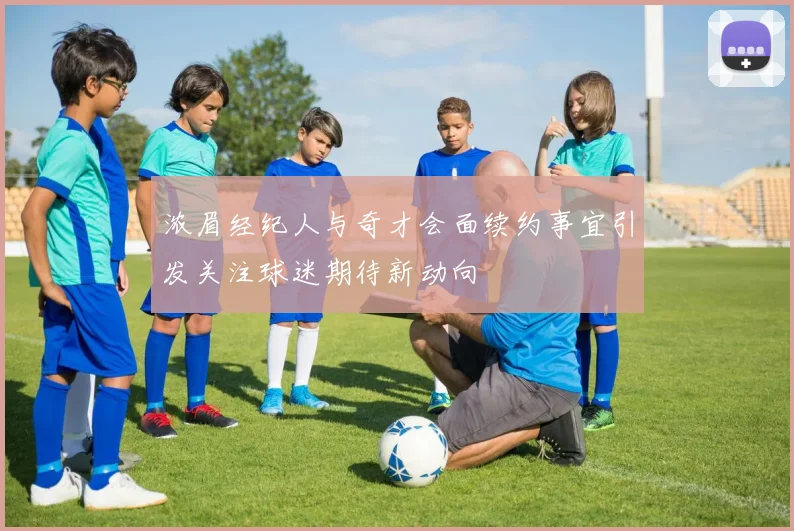 浓眉经纪人与奇才会面续约事宜引发关注球迷期待新动向